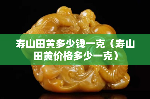 寿山田黄多少钱一克（寿山田黄价格多少一克）