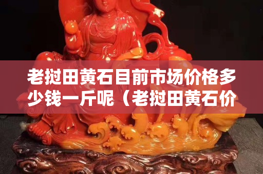 老挝田黄石目前市场价格多少钱一斤呢（老挝田黄石价格多少钱一克）