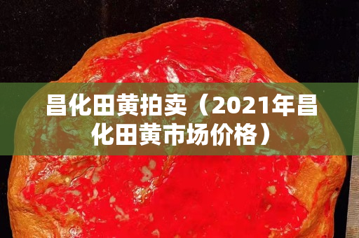 昌化田黄拍卖（2021年昌化田黄市场价格）