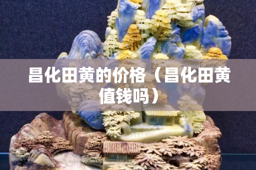 昌化田黄的价格（昌化田黄值钱吗）