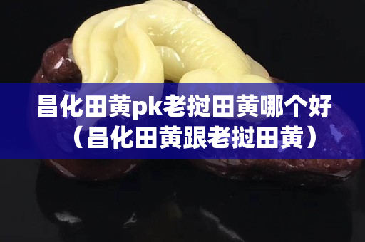 昌化田黄pk老挝田黄哪个好（昌化田黄跟老挝田黄）