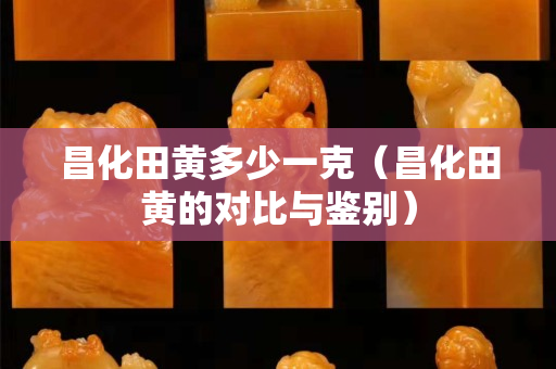 昌化田黄多少一克（昌化田黄的对比与鉴别）