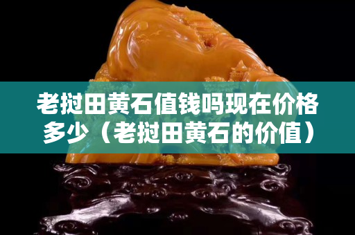 老挝田黄石值钱吗现在价格多少（老挝田黄石的价值）