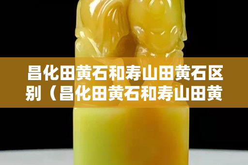 昌化田黄石和寿山田黄石区别（昌化田黄石和寿山田黄石区别是什么）