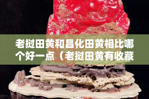 老挝田黄和昌化田黄相比哪个好一点（老挝田黄有收藏价值吗）