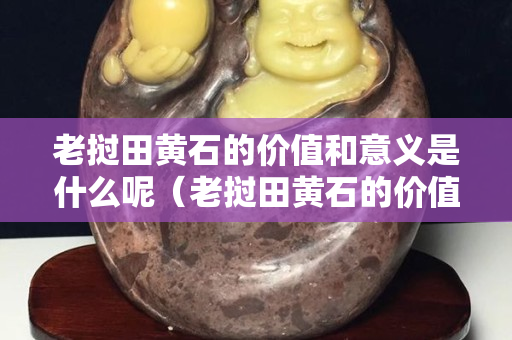 老挝田黄石的价值和意义是什么呢（老挝田黄石的价值和意义是什么呢视频）