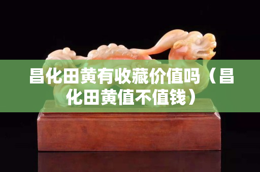 昌化田黄有收藏价值吗（昌化田黄值不值钱）