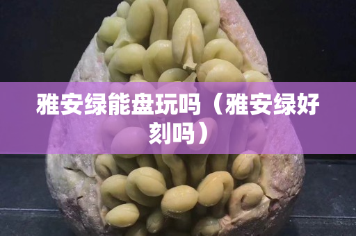 雅安绿能盘玩吗（雅安绿好刻吗）