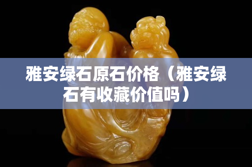 雅安绿石原石价格（雅安绿石有收藏价值吗）