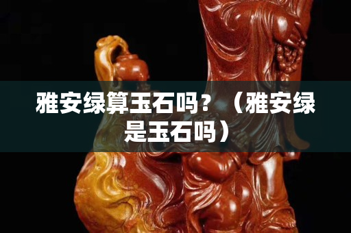 雅安绿算玉石吗？（雅安绿是玉石吗）