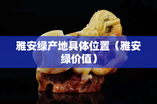 雅安绿产地具体位置（雅安绿价值）