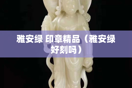 雅安绿 印章精品（雅安绿好刻吗）