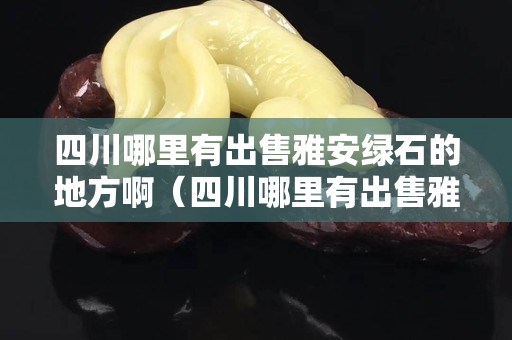 四川哪里有出售雅安绿石的地方啊（四川哪里有出售雅安绿石的地方啊图片）