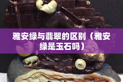 雅安绿与翡翠的区别（雅安绿是玉石吗）