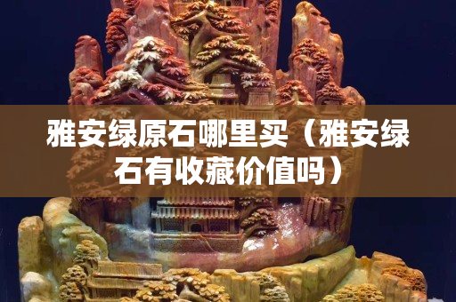 雅安绿原石哪里买（雅安绿石有收藏价值吗）