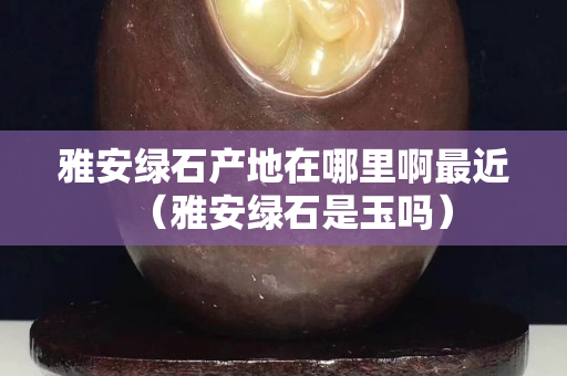 雅安绿石产地在哪里啊最近（雅安绿石是玉吗）