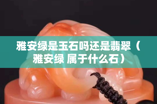 雅安绿是玉石吗还是翡翠（雅安绿 属于什么石）