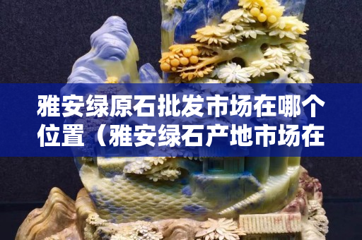 雅安绿原石批发市场在哪个位置（雅安绿石产地市场在哪里）