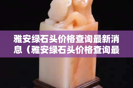 雅安绿石头价格查询最新消息（雅安绿石头价格查询最新消息今天）