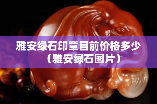 雅安绿石印章目前价格多少（雅安绿石图片）