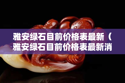 雅安绿石目前价格表最新（雅安绿石目前价格表最新消息）