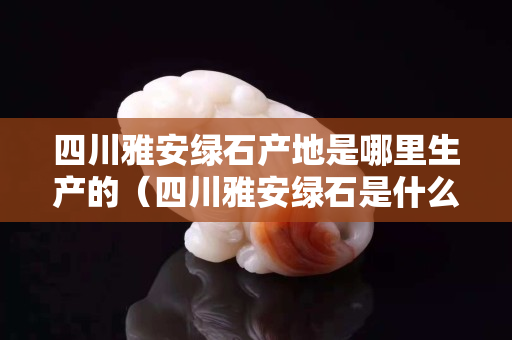 四川雅安绿石产地是哪里生产的（四川雅安绿石是什么）