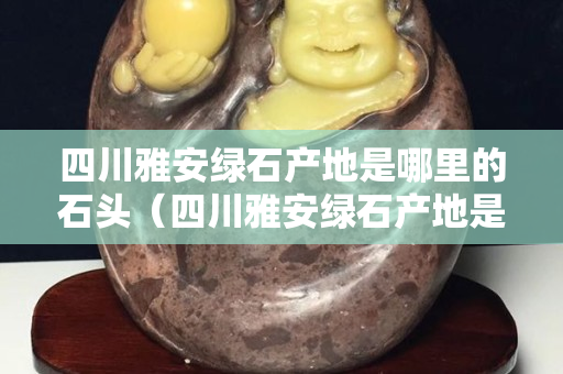 四川雅安绿石产地是哪里的石头（四川雅安绿石产地是哪里的石头啊）