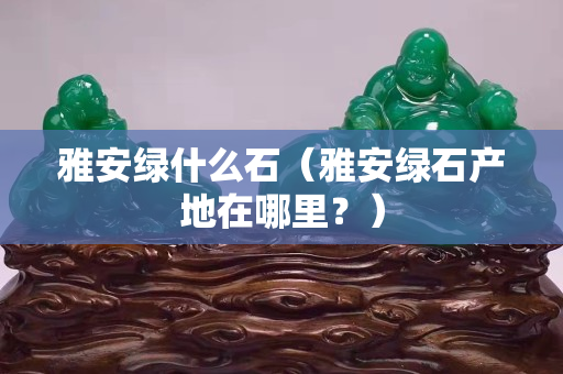 雅安绿什么石（雅安绿石产地在哪里？）
