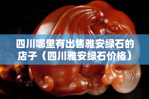 四川哪里有出售雅安绿石的店子（四川雅安绿石价格）