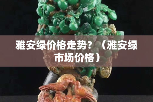 雅安绿价格走势？（雅安绿市场价格）