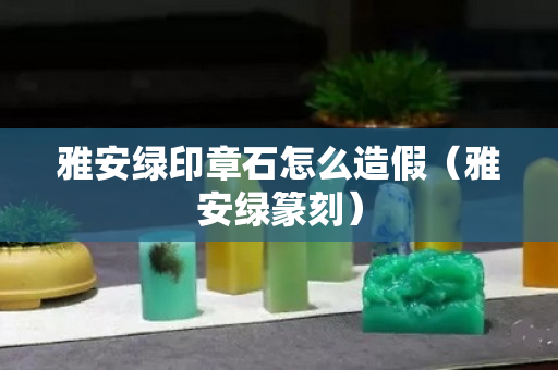 雅安绿印章石怎么造假（雅安绿篆刻）