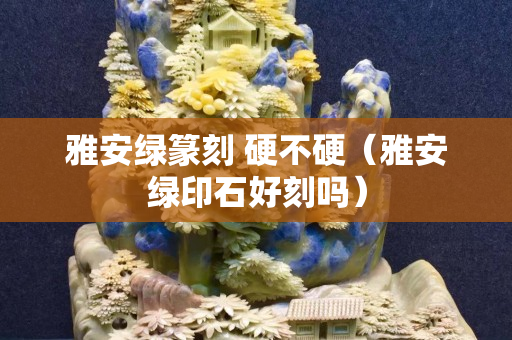 雅安绿篆刻 硬不硬（雅安绿印石好刻吗）