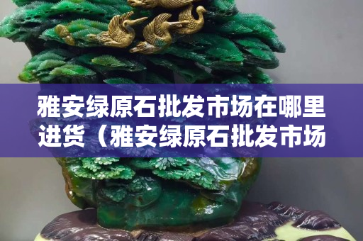 雅安绿原石批发市场在哪里进货（雅安绿原石批发市场在哪里进货的）
