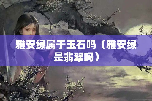 雅安绿属于玉石吗（雅安绿是翡翠吗）
