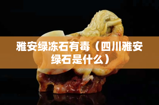 雅安绿冻石有毒（四川雅安绿石是什么）