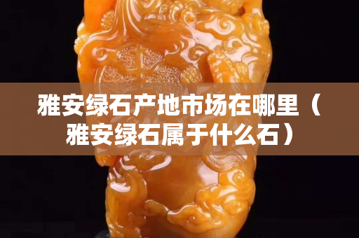 雅安绿石产地市场在哪里（雅安绿石属于什么石）