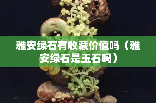雅安绿石有收藏价值吗（雅安绿石是玉石吗）
