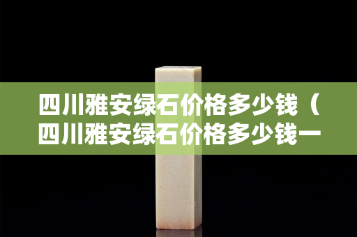 四川雅安绿石价格多少钱（四川雅安绿石价格多少钱一个）