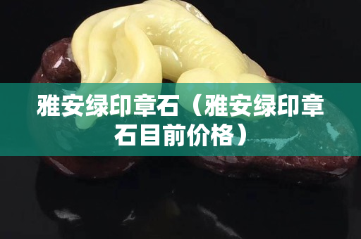 雅安绿印章石（雅安绿印章石目前价格）