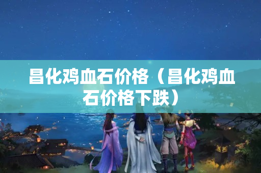 昌化鸡血石价格（昌化鸡血石价格下跌）