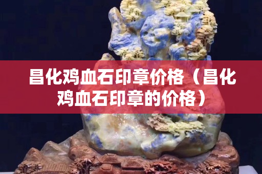 昌化鸡血石印章价格（昌化鸡血石印章的价格）
