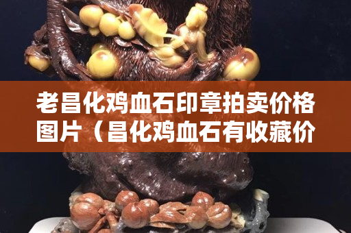 老昌化鸡血石印章拍卖价格图片（昌化鸡血石有收藏价值吗）