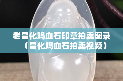 老昌化鸡血石印章拍卖图录（昌化鸡血石拍卖视频）