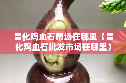 昌化鸡血石市场在哪里（昌化鸡血石批发市场在哪里）