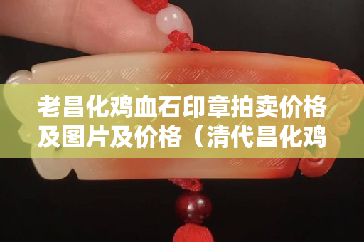 老昌化鸡血石印章拍卖价格及图片及价格（清代昌化鸡血石印章图片大全）