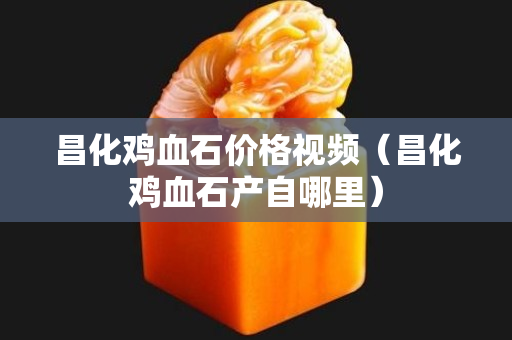 昌化鸡血石价格视频（昌化鸡血石产自哪里）