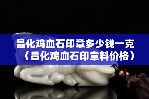 昌化鸡血石印章多少钱一克（昌化鸡血石印章料价格）
