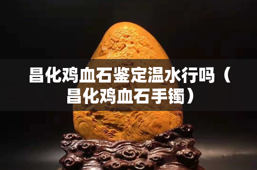 昌化鸡血石鉴定温水行吗（昌化鸡血石手镯）