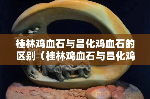 桂林鸡血石与昌化鸡血石的区别（桂林鸡血石与昌化鸡血石的区别图片）