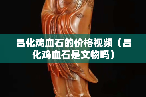 昌化鸡血石的价格视频（昌化鸡血石是文物吗）